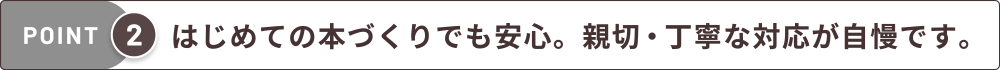 はじめての本づくりでも安心。親切・丁寧な対応が自慢です。