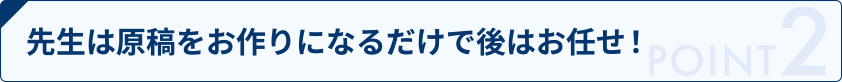 先生は原稿をお作りになるだけで後はお任せ！